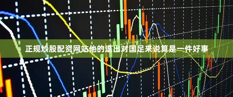 正规炒股配资网站他的退出对国足来说算是一件好事