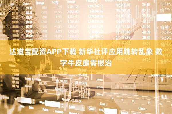 达道宝配资APP下载 新华社评应用跳转乱象 数字牛皮癣需根治
