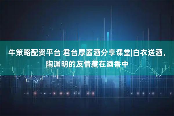 牛策略配资平台 君台厚酱酒分享课堂|白衣送酒，陶渊明的友情藏在酒香中