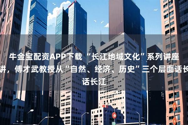 牛金宝配资APP下载 “长江地域文化”系列讲座开讲，傅才武教授从“自然、经济、历史”三个层面话长江