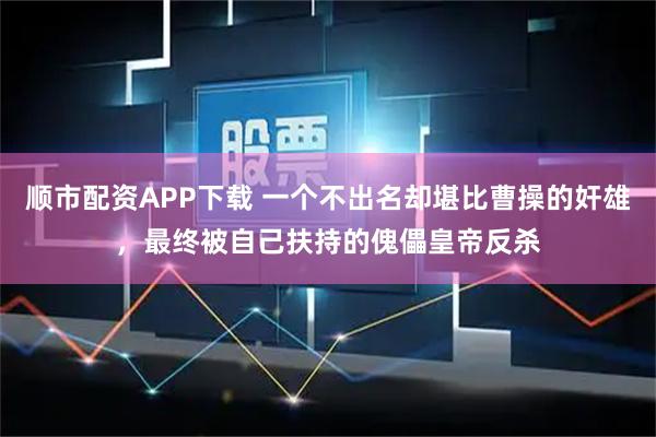 顺市配资APP下载 一个不出名却堪比曹操的奸雄，最终被自己扶持的傀儡皇帝反杀