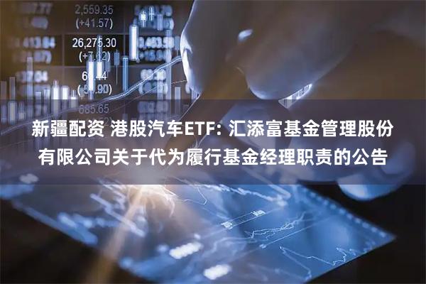 新疆配资 港股汽车ETF: 汇添富基金管理股份有限公司关于代为履行基金经理职责的公告