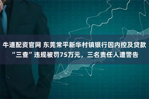 牛道配资官网 东莞常平新华村镇银行因内控及贷款“三查”违规被罚75万元，三名责任人遭警告