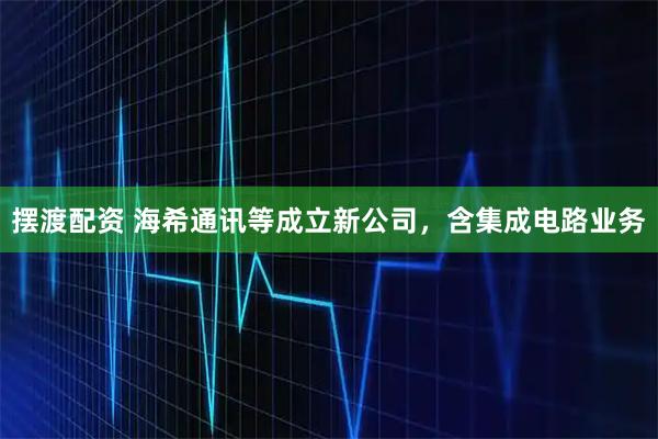 摆渡配资 海希通讯等成立新公司，含集成电路业务