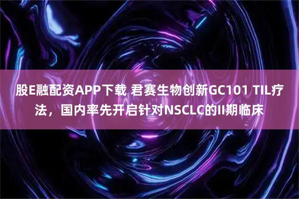 股E融配资APP下载 君赛生物创新GC101 TIL疗法，国内率先开启针对NSCLC的II期临床
