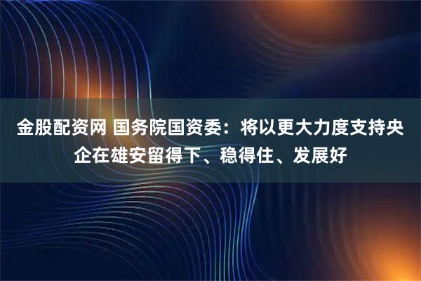 金股配资网 国务院国资委：将以更大力度支持央企在雄安留得下、稳得住、发展好