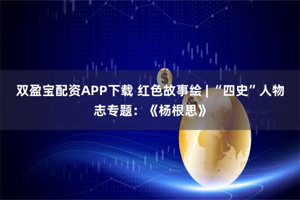 双盈宝配资APP下载 红色故事绘 | “四史”人物志专题：《杨根思》