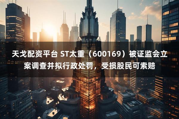 天戈配资平台 ST太重（600169）被证监会立案调查并拟行政处罚，受损股民可索赔