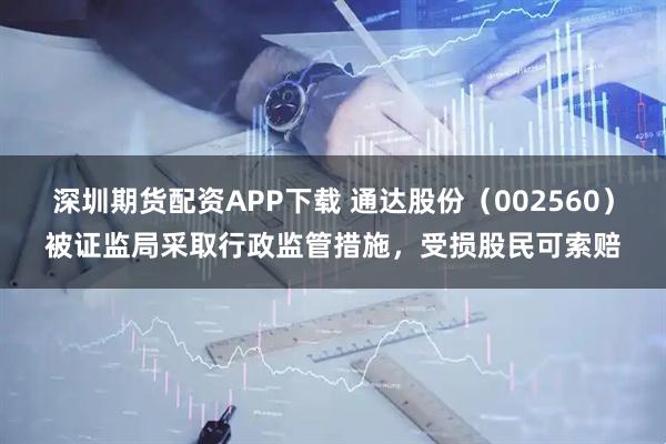 深圳期货配资APP下载 通达股份(002560)被证监局采取行政监管措施,受损股民可索赔