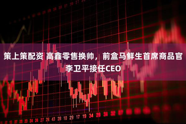 策上策配资 高鑫零售换帅,前盒马鲜生首席商品官李卫平接任CEO