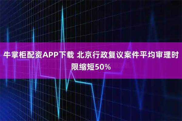 牛掌柜配资APP下载 北京行政复议案件平均审理时限缩短50%
