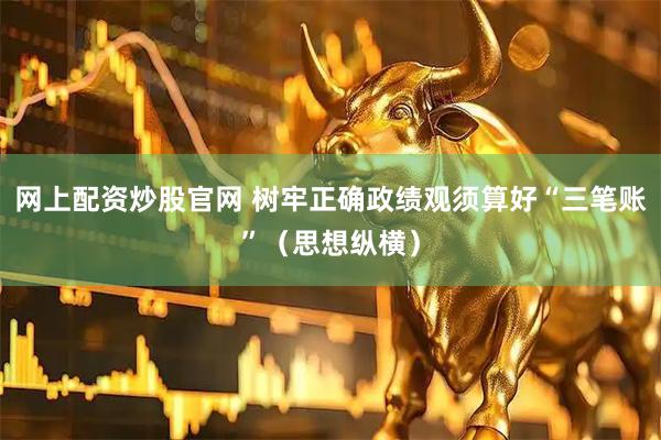 网上配资炒股官网 树牢正确政绩观须算好“三笔账”（思想纵横）