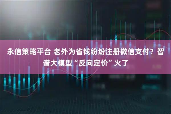 永信策略平台 老外为省钱纷纷注册微信支付？智谱大模型“反向定价”火了