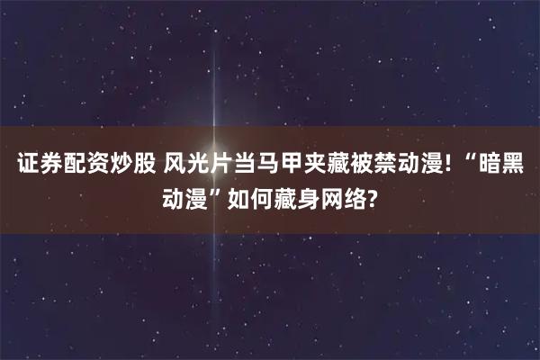 证券配资炒股 风光片当马甲夹藏被禁动漫! “暗黑动漫”如何藏身网络?