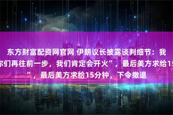 东方财富配资网官网 伊朗议长披露谈判细节：我告诉美方“如果你们再往前一步，我们肯定会开火”，最后美方求给15分钟，下令撤退