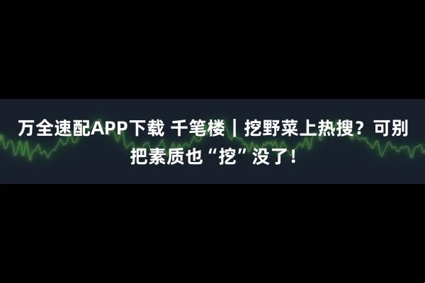 万全速配APP下载 千笔楼｜挖野菜上热搜？可别把素质也“挖”没了！