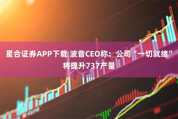 星合证券APP下载 波音CEO称：公司“一切就绪”将提升737产量
