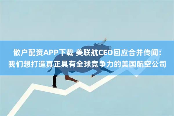 散户配资APP下载 美联航CEO回应合并传闻：我们想打造真正具有全球竞争力的美国航空公司