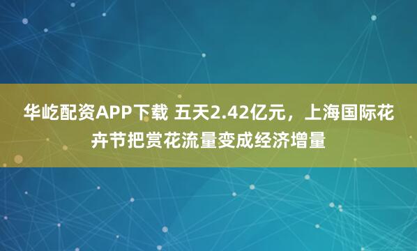 华屹配资APP下载 五天2.42亿元，上海国际花卉节把赏花流量变成经济增量