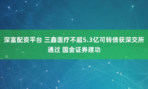 深富配资平台 三鑫医疗不超5.3亿可转债获深交所通过 国金证券建功