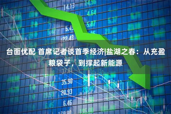 台面优配 首席记者谈首季经济|盐湖之春：从充盈粮袋子，到撑起新能源