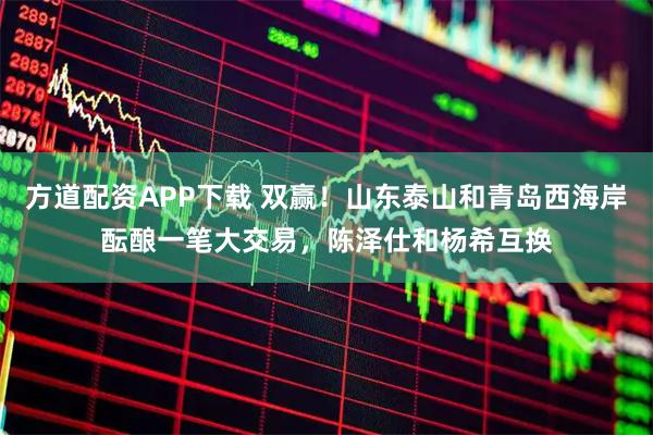 方道配资APP下载 双赢！山东泰山和青岛西海岸酝酿一笔大交易，陈泽仕和杨希互换