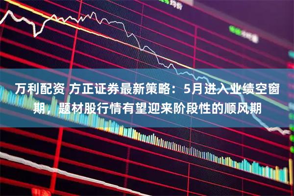 万利配资 方正证券最新策略：5月进入业绩空窗期，题材股行情有望迎来阶段性的顺风期