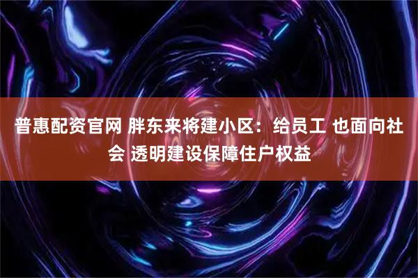 普惠配资官网 胖东来将建小区：给员工 也面向社会 透明建设保障住户权益