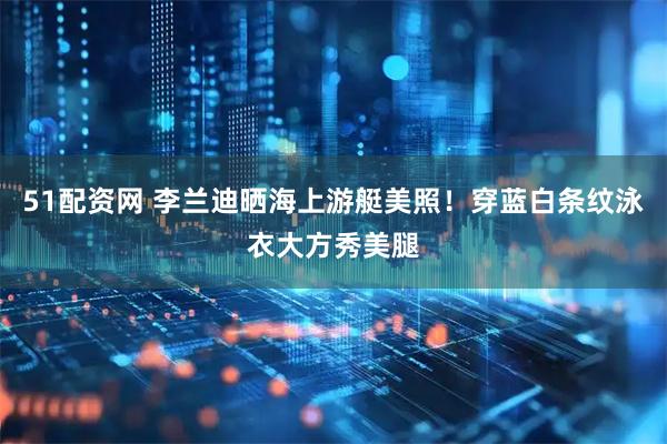 51配资网 李兰迪晒海上游艇美照！穿蓝白条纹泳衣大方秀美腿
