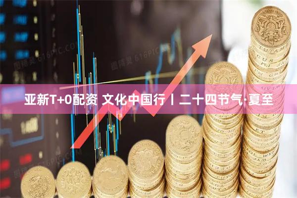 亚新T+0配资 文化中国行丨二十四节气·夏至