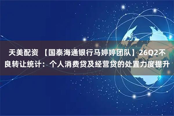 天美配资 【国泰海通银行马婷婷团队】26Q2不良转让统计：个人消费贷及经营贷的处置力度提升