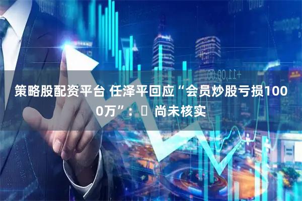 策略股配资平台 任泽平回应“会员炒股亏损1000万”:尚未核实
