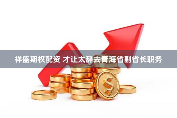 祥盛期权配资 才让太辞去青海省副省长职务