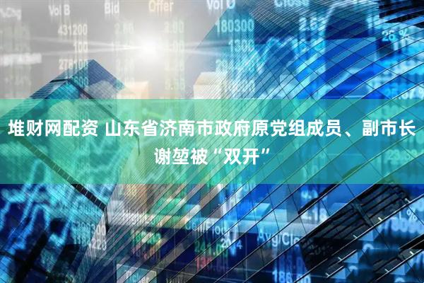 堆财网配资 山东省济南市政府原党组成员、副市长谢堃被“双开”