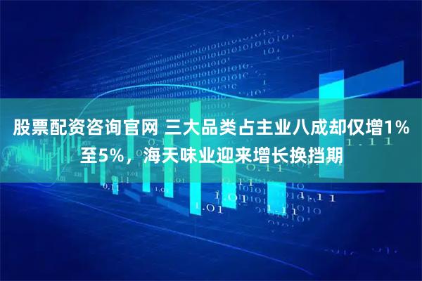 股票配资咨询官网 三大品类占主业八成却仅增1%至5%，海天味业迎来增长换挡期