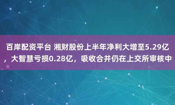 百岸配资平台 湘财股份上半年净利大增至5.29亿，大智慧亏损0.28亿，吸收合并仍在上交所审核中