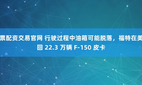 股票配资交易官网 行驶过程中油箱可能脱落，福特在美召回 22.3 万辆 F-150 皮卡