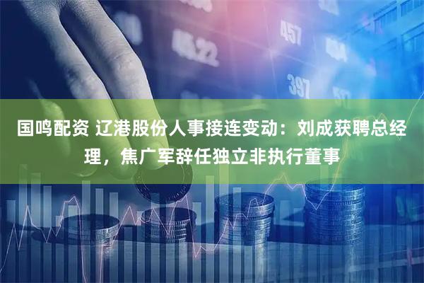 国鸣配资 辽港股份人事接连变动：刘成获聘总经理，焦广军辞任独立非执行董事